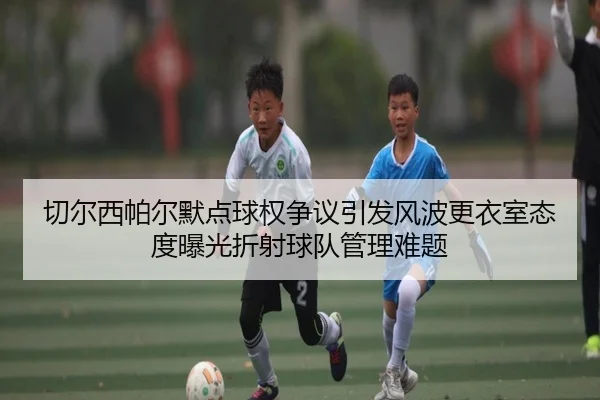 切尔西帕尔默点球权争议引发风波更衣室态度曝光折射球队管理难题