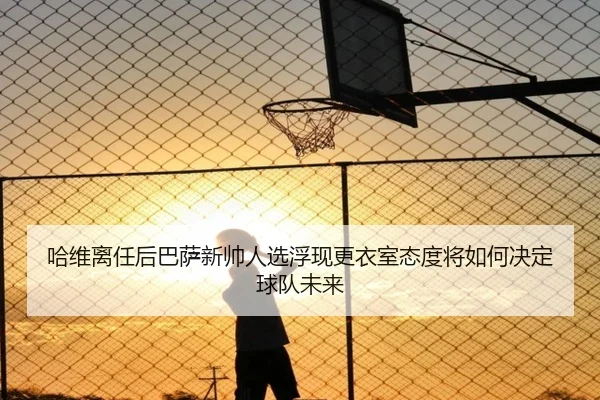 哈维离任后巴萨新帅人选浮现更衣室态度将如何决定球队未来