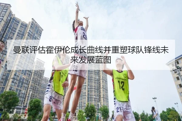 曼联评估霍伊伦成长曲线并重塑球队锋线未来发展蓝图