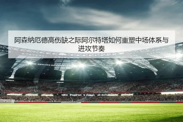 阿森纳厄德高伤缺之际阿尔特塔如何重塑中场体系与进攻节奏